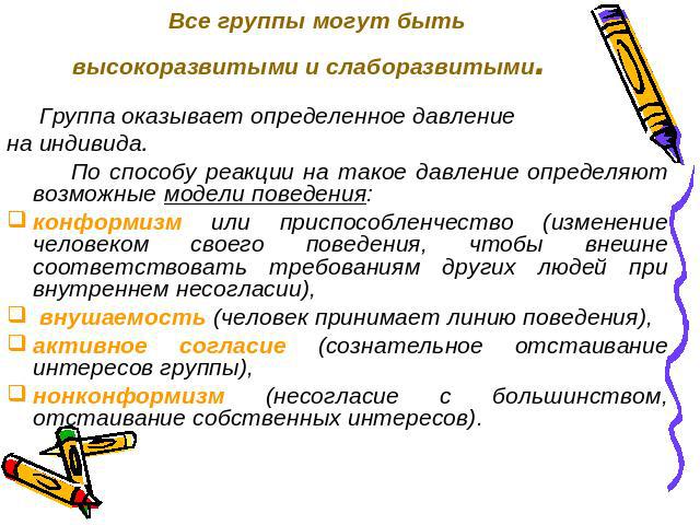 Все группы могут быть высокоразвитыми и слаборазвитыми. Группа оказывает определенное давление на индивида. По способу реакции на такое давление определяют возможные модели поведения: конформизм или приспособленчество (изменение человеком своего пов…