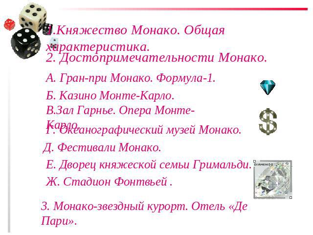 1.Княжество Монако. Общая характеристика.2. Достопримечательности Монако.А. Гран-при Монако. Формула-1.Б. Казино Монте-Карло.В.Зал Гарнье. Опера Монте-Карло.Г. Океанографический музей Монако.Д. Фестивали Монако.Е. Дворец княжеской семьи Гримальди.Ж.…