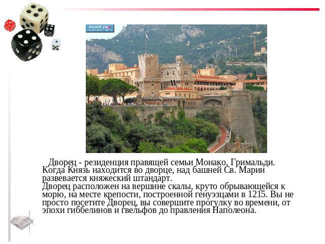 Дворец - резиденция правящей семьи Монако, Гримальди. Когда Князь находится во дворце, над башней Св. Марии развевается княжеский штандарт.Дворец расположен на вершине скалы, круто обрывающейся к морю, на месте крепости, построенной генуэзцами в 121…
