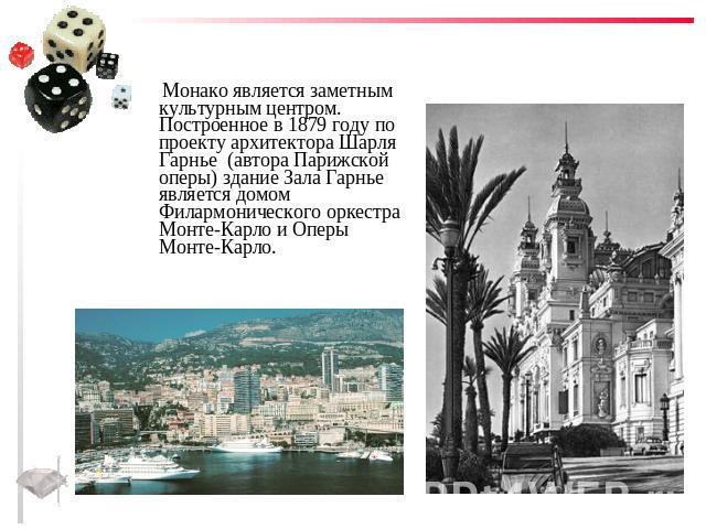 Монако является заметным культурным центром. Построенное в 1879 году по проекту архитектора Шарля Гарнье (автора Парижской оперы) здание Зала Гарнье является домом Филармонического оркестра Монте-Карло и Оперы Монте-Карло.