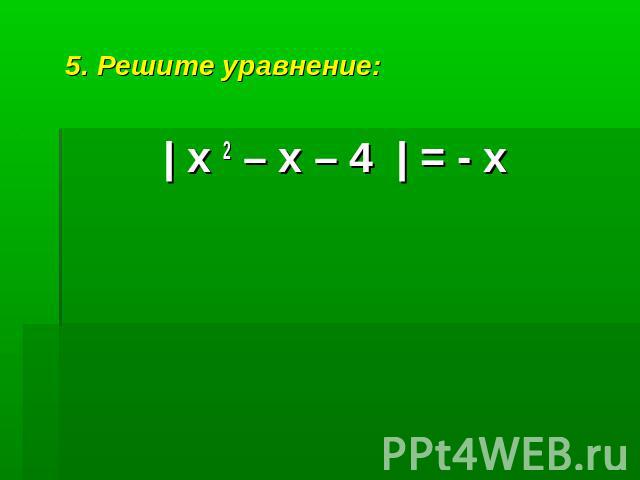 5. Решите уравнение:| х 2 – х – 4 | = - х