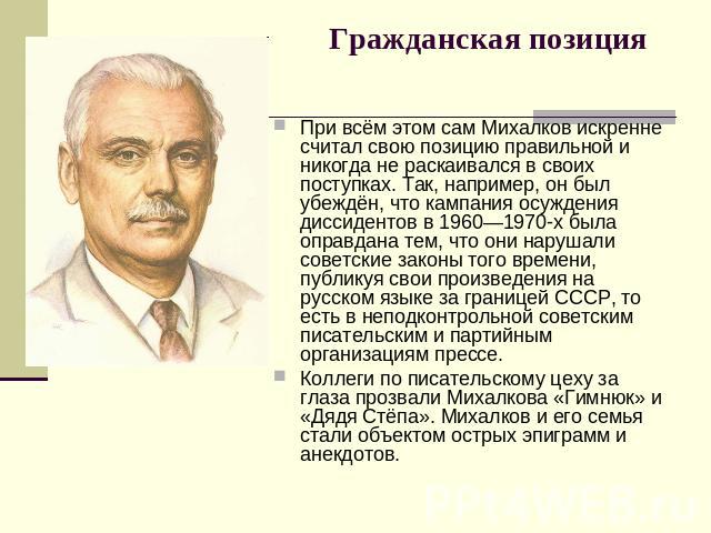 Гражданская позиция При всём этом сам Михалков искренне считал свою позицию правильной и никогда не раскаивался в своих поступках. Так, например, он был убеждён, что кампания осуждения диссидентов в 1960—1970-х была оправдана тем, что они нарушали с…