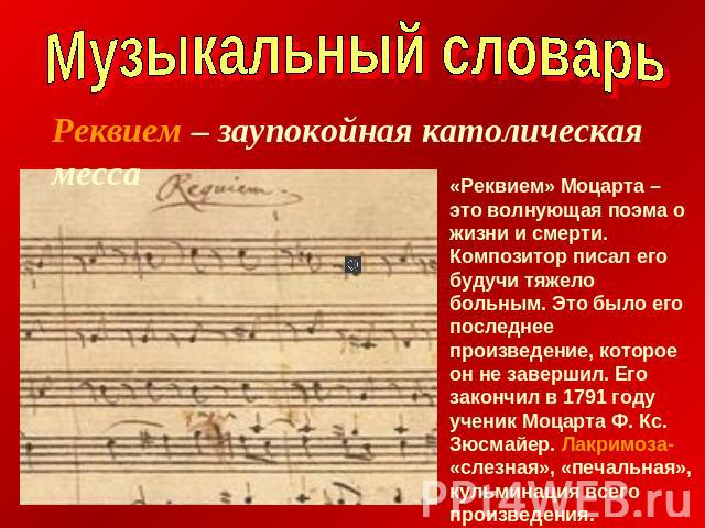 Музыкальный словарьРеквием – заупокойная католическая месса«Реквием» Моцарта – это волнующая поэма о жизни и смерти. Композитор писал его будучи тяжело больным. Это было его последнее произведение, которое он не завершил. Его закончил в 1791 году уч…
