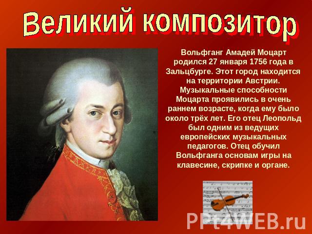 Великий композитор Вольфганг Амадей Моцарт родился 27 января 1756 года в Зальцбурге. Этот город находится на территории Австрии. Музыкальные способности Моцарта проявились в очень раннем возрасте, когда ему было около трёх лет. Его отец Леопольд был…
