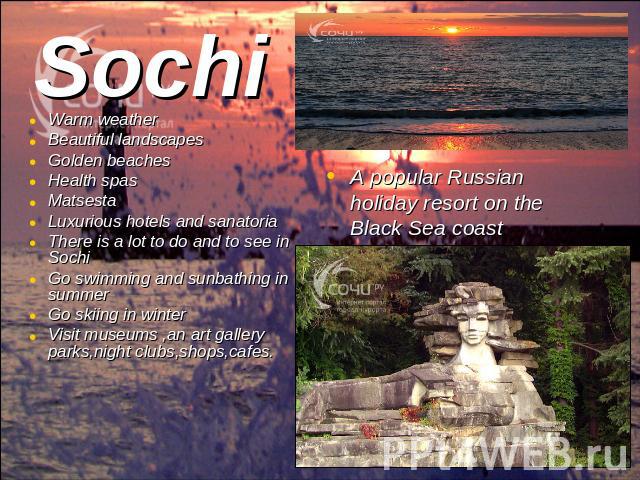 Sochi Warm weatherBeautiful landscapes Golden beaches Health spasMatsestaLuxurious hotels and sanatoriaThere is a lot to do and to see in SochiGo swimming and sunbathing in summerGo skiing in winterVisit museums ,an art gallery parks,night clubs,sho…