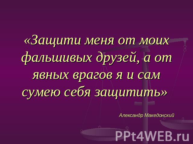 «Защити меня от моих фальшивых друзей, а от явных врагов я и сам сумею себя защитить» Александр Македонский