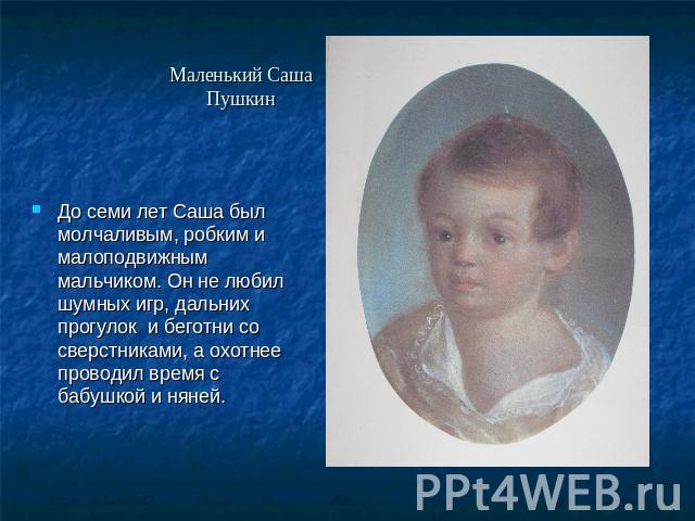 Маленький Саша Пушкин До семи лет Саша был молчаливым, робким и малоподвижным мальчиком. Он не любил шумных игр, дальних прогулок и беготни со сверстниками, а охотнее проводил время с бабушкой и няней.