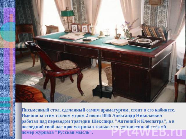 Письменный стол, сделанный самим драматургом, стоит в его кабинете. Именно за этим столом утром 2 июня 1886 Александр Николаевич работал над переводом трагедии Шекспира 