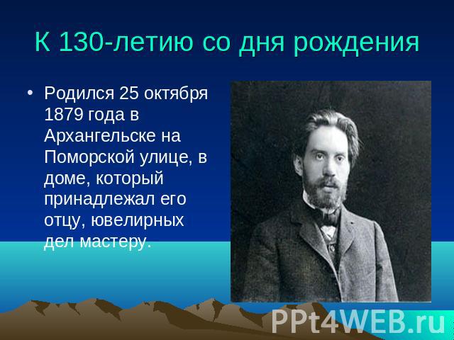 К 130-летию со дня рождения Родился 25 октября 1879 года в Архангельске на Поморской улице, в доме, который принадлежал его отцу, ювелирных дел мастеру.