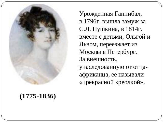 Урожденная Ганнибал, в 1796г. вышла замуж за С.Л. Пушкина, в 1814г. вместе с детьми, Ольгой и Львом, переезжает из Москвы в Петербург.За внешность, унаследованную от отца-африканца, ее называли «прекрасной креолкой».(1775-1836)