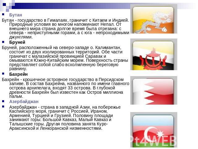 БутанБутан - государство в Гималаях, граничит с Китаем и Индией. Природные условия во многом напоминают Непал. От внешнего мира страна долгое время была отрезана: с севера - неприступными горами, а с юга - непроходимыми джунглями. БрунейБруней, расп…