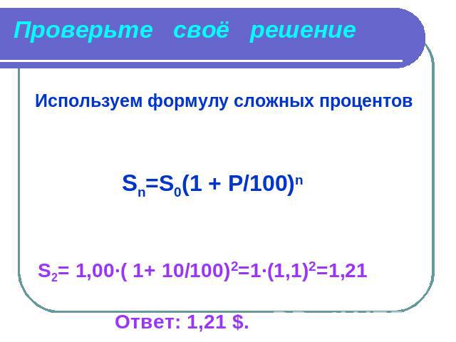 Проверьте своё решение Используем формулу сложных процентов Sn=S0(1 + P/100)n S2= 1,00∙( 1+ 10/100)2=1·(1,1)2=1,21 Ответ: 1,21 $.