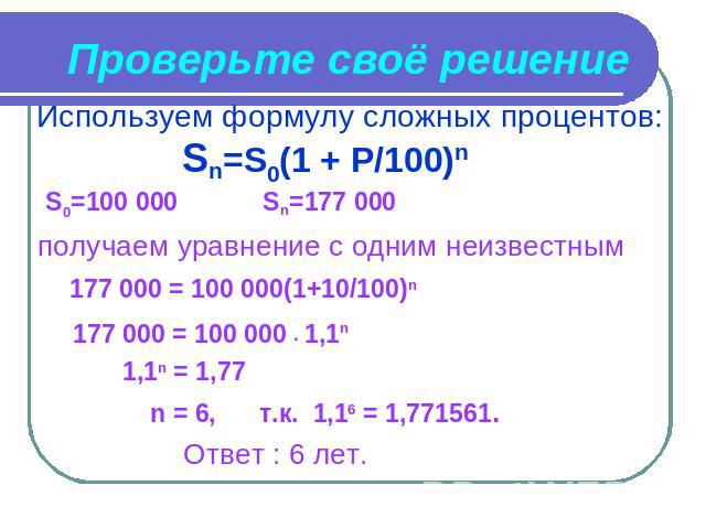 Проверьте своё решение Используем формулу сложных процентов: Sn=S0(1 + P/100)n S0=100 000 Sn=177 000получаем уравнение с одним неизвестным 177 000 = 100 000(1+10/100)n 177 000 = 100 000 ∙ 1,1n 1,1n = 1,77 n = 6, т.к. 1,16 = 1,771561. Ответ : 6 лет.