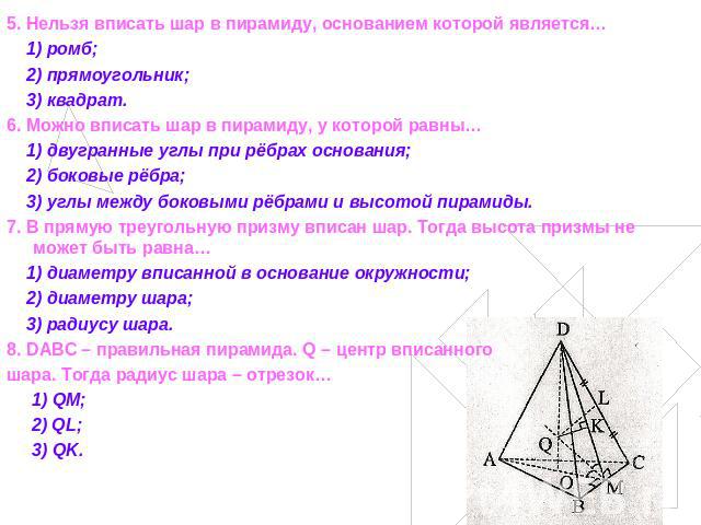 5. Нельзя вписать шар в пирамиду, основанием которой является… 1) ромб; 2) прямоугольник; 3) квадрат.6. Можно вписать шар в пирамиду, у которой равны… 1) двугранные углы при рёбрах основания; 2) боковые рёбра; 3) углы между боковыми рёбрами и высото…
