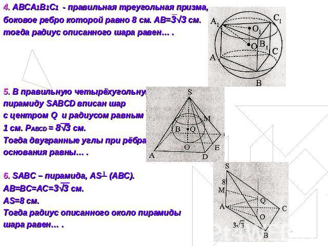 4. ABCA1B1C1 - правильная треугольная призма, боковое ребро которой равно 8 см. АВ=3√3 см.тогда радиус описанного шара равен… .5. В правильную четырёхугольную пирамиду SABCD вписан шарс центром Q и радиусом равным1 см. PABCD = 8√3 см.Тогда двугранны…