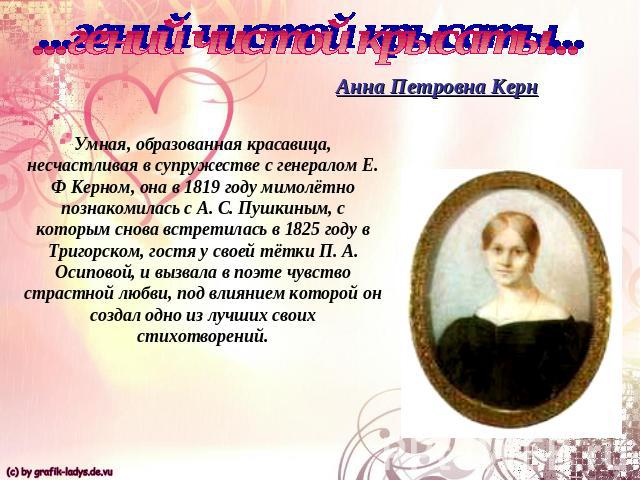 ...гений чистой крысаты...Анна Петровна КернУмная, образованная красавица, несчастливая в супружестве с генералом Е. Ф Керном, она в 1819 году мимолётно познакомилась с А. С. Пушкиным, с которым снова встретилась в 1825 году в Тригорском, гостя у св…