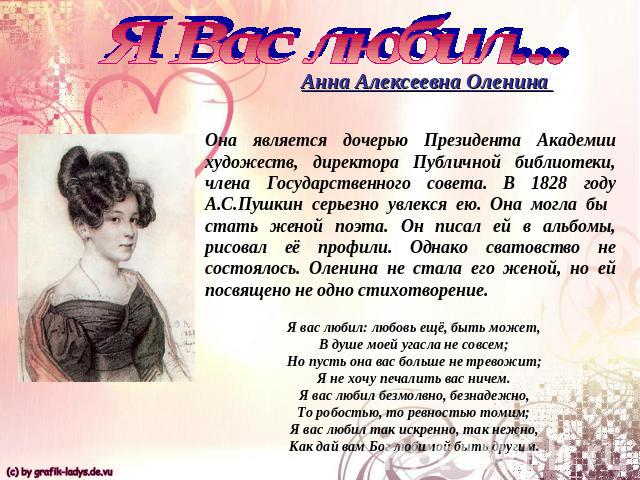 Я Вас любил...Анна Алексеевна Оленина Она является дочерью Президента Академии художеств, директора Публичной библиотеки, члена Государственного совета. В 1828 году А.С.Пушкин серьезно увлекся ею. Она могла бы стать женой поэта. Он писал ей в альбом…