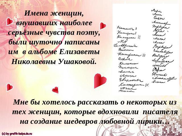 Имена женщин, внушавших наиболее серьёзные чувства поэту, были шуточно написаны им в альбоме Елизаветы Николаевны Ушаковой.Мне бы хотелось рассказать о некоторых из тех женщин, которые вдохновили писателя на создание шедевров любовной лирики…
