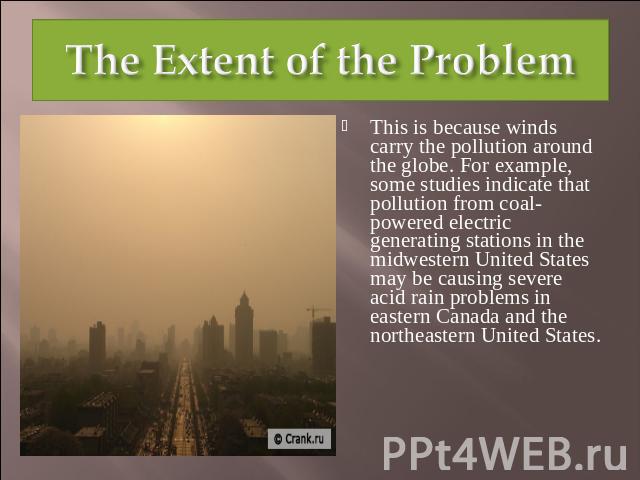 The Extent of the Problem This is because winds carry the pollution around the globe. For example, some studies indicate that pollution from coal-powered electric generating stations in the midwestern United States may be causing severe acid rain pr…