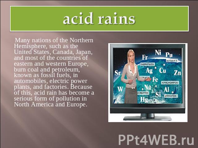 acid rains Many nations of the Northern Hemisphere, such as the United States, Canada, Japan, and most of the countries of eastern and western Europe, burn coal and petroleum, known as fossil fuels, in automobiles, electric power plants, and factori…