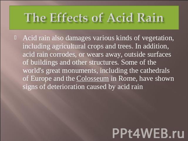 The Effects of Acid Rain Acid rain also damages various kinds of vegetation, including agricultural crops and trees. In addition, acid rain corrodes, or wears away, outside surfaces of buildings and other structures. Some of the world's great monume…