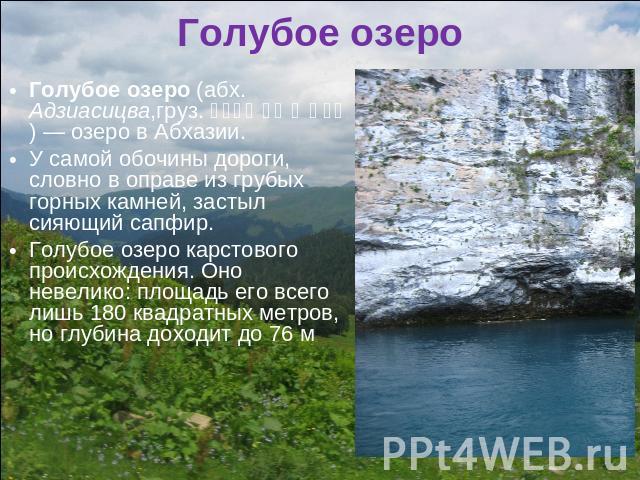 Голубое озеро Голубое озеро (абх. Адзиасицва,груз. ცისფერი ტბა ) — озеро в Абхазии.У самой обочины дороги, словно в оправе из грубых горных камней, застыл сияющий сапфир. Голубое озеро карстового происхождения. Оно невелико: площадь его всего лишь 1…