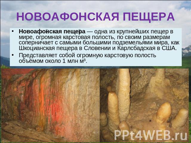 НОВОАФОНСКАЯ ПЕЩЕРА Новоафонская пещера — одна из крупнейших пещер в мире, огромная карстовая полость, по своим размерам соперничает с самыми большими подземельями мира, как Шкоцианская пещера в Словении и Карлсбадская в США. Представляет собой огро…