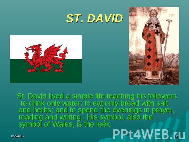 ST. DAVID St. David lived a simple life teaching his followers to drink only water; to eat only bread with salt and herbs; and to spend the evenings in prayer, reading and writing.. His symbol, also the symbol of Wales, is the leek.