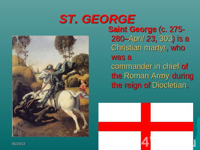 ST. GEORGE Saint George (c. 275-280–April 23, 303) is a Christian martyr, who was a commander in chief of the Roman Army during the reign of Diocletian.