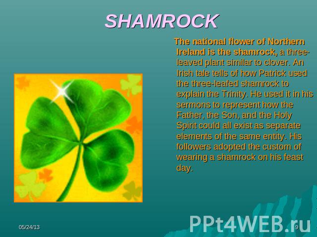 SHAMROCK The national flower of Northern Ireland is the shamrock, a three-leaved plant similar to clover. An Irish tale tells of how Patrick used the three-leafed shamrock to explain the Trinity. He used it in his sermons to represent how the Father…