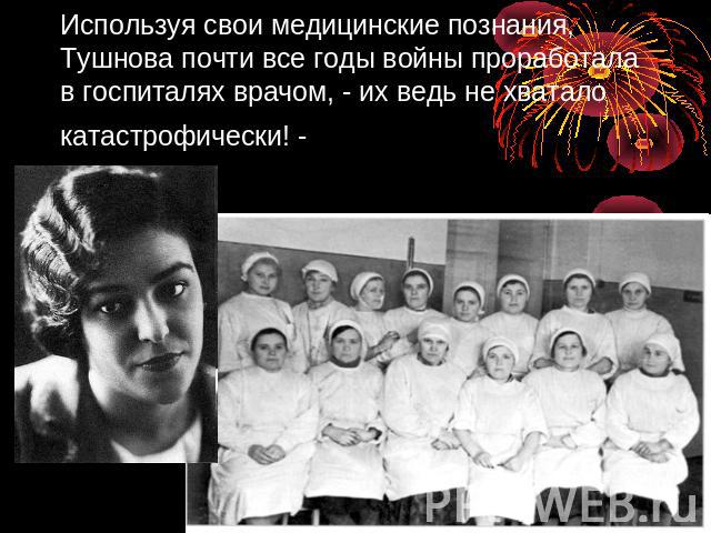 Используя свои медицинские познания, Тушнова почти все годы войны проработала в госпиталях врачом, - их ведь не хватало катастрофически! -