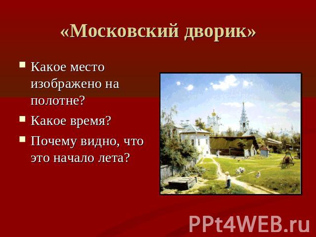 «Московский дворик» Какое место изображено на полотне?Какое время?Почему видно, что это начало лета?
