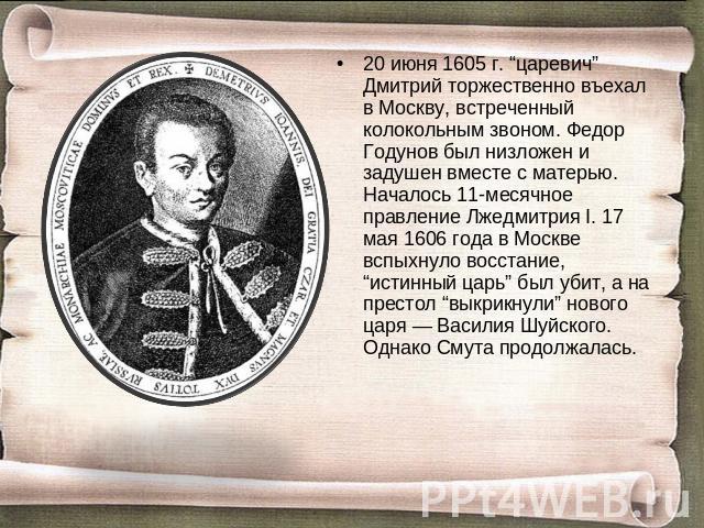 20 июня 1605 г. “царевич” Дмитрий торжественно въехал в Москву, встреченный колокольным звоном. Федор Годунов был низложен и задушен вместе с матерью. Началось 11-месячное правление Лжедмитрия I. 17 мая 1606 года в Москве вспыхнуло восстание, “истин…