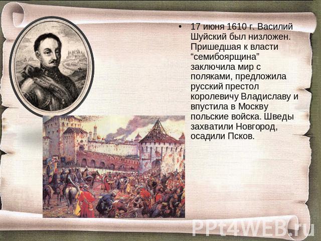 17 июня 1610 г. Василий Шуйский был низложен. Пришедшая к власти “семибоярщина” заключила мир с поляками, предложила русский престол королевичу Владиславу и впустила в Москву польские войска. Шведы захватили Новгород, осадили Псков.