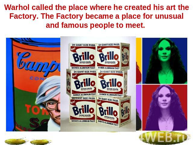 Warhol called the place where he created his art the Factory. The Factory became a place for unusual and famous people to meet.
