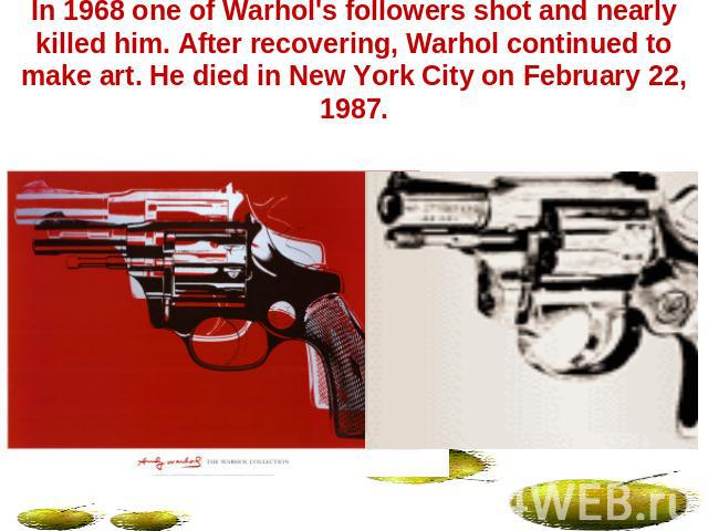 In 1968 one of Warhol's followers shot and nearly killed him. After recovering, Warhol continued to make art. He died in New York City on February 22, 1987.