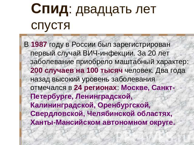 Спид: двадцать лет спустя В 1987 году в России был зарегистрирован первый случай ВИЧ-инфекции. За 20 лет заболевание приобрело маштабный характер: 200 случаев на 100 тысяч человек. Два года назад высокий уровень заболевания отмечался в 24 регионах: …