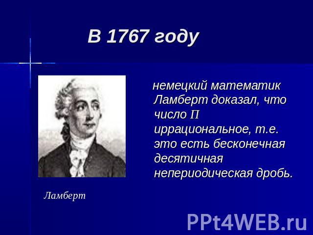 В 1767 году немецкий математик Ламберт доказал, что число П иррациональное, т.е. это есть бесконечная десятичная непериодическая дробь.Ламберт