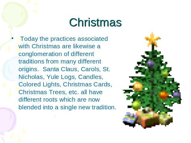 Christmas  Today the practices associated with Christmas are likewise a conglomeration of different traditions from many different origins.  Santa Claus, Carols, St. Nicholas, Yule Logs, Candles, Colored Lights, Christmas Cards, Christmas Trees, etc…
