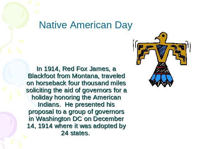 Native American DayIn 1914, Red Fox James, a Blackfoot from Montana, traveled on horseback four thousand miles soliciting the aid of governors for a holiday honoring the American Indians.  He presented his proposal to a group of governors in Washing…