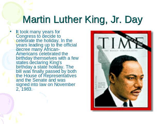 Martin Luther King, Jr. Day It took many years for Congress to decide to celebrate the holiday. In the years leading up to the official decree many African-Americans celebrated the birthday themselves with a few states declaring King's birthday a st…