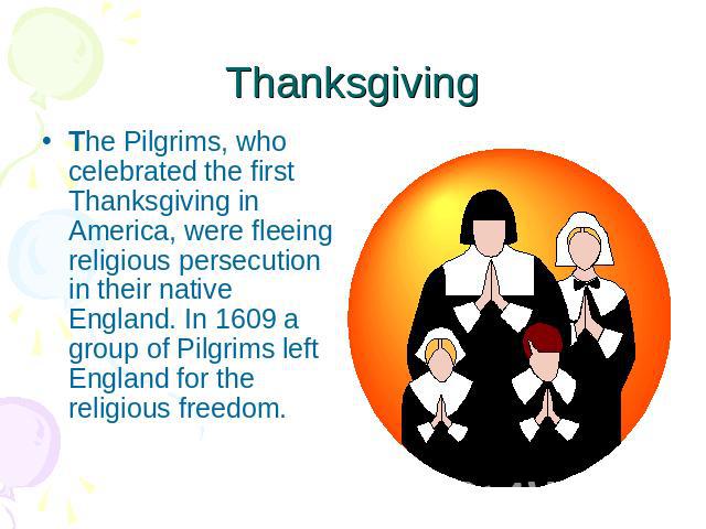 Thanksgiving The Pilgrims, who celebrated the first Thanksgiving in America, were fleeing religious persecution in their native England. In 1609 a group of Pilgrims left England for the religious freedom.