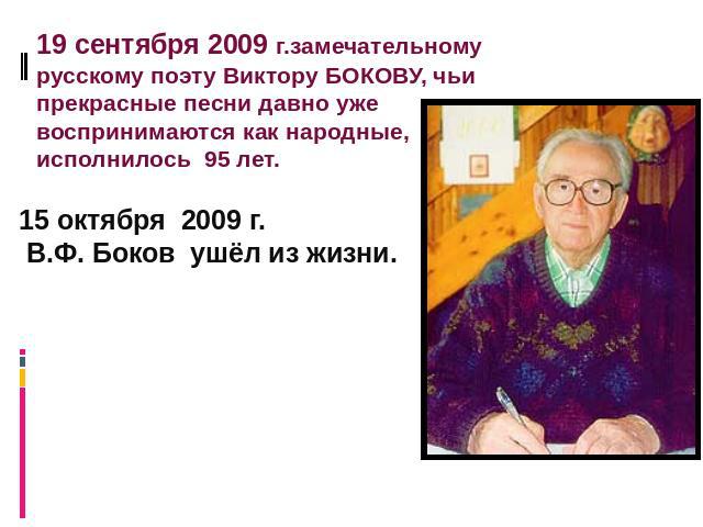 19 сентября 2009 г.замечательному русскому поэту Виктору БОКОВУ, чьи прекрасные песни давно уже воспринимаются как народные, исполнилось 95 лет. 15 октября 2009 г. В.Ф. Боков ушёл из жизни.