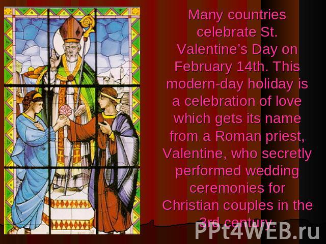 Many countries celebrate St. Valentine’s Day on February 14th. This modern-day holiday is a celebration of love which gets its name from a Roman priest, Valentine, who secretly performed wedding ceremonies for Christian couples in the 3rd century.