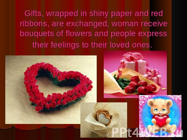 Gifts, wrapped in shiny paper and red ribbons, are exchanged, woman receive bouquets of flowers and people express their feelings to their loved ones.