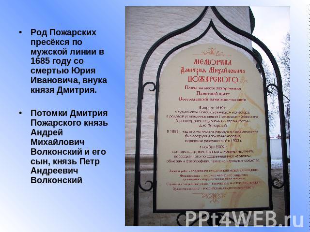 Род Пожарских пресёкся по мужской линии в 1685 году со смертью Юрия Ивановича, внука князя Дмитрия.Потомки Дмитрия Пожарского князь Андрей Михайлович Волконский и его сын, князь Петр Андреевич Волконский