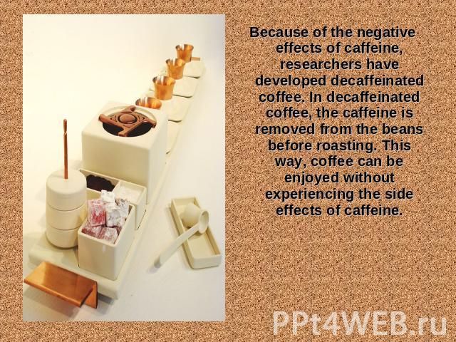 Because of the negative effects of caffeine, researchers have developed decaffeinated coffee. In decaffeinated coffee, the caffeine is removed from the beans before roasting. This way, coffee can be enjoyed without experiencing the side effects of c…