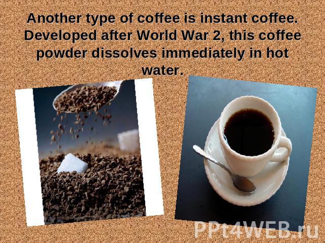 Another type of coffee is instant coffee. Developed after World War 2, this coffee powder dissolves immediately in hot water.