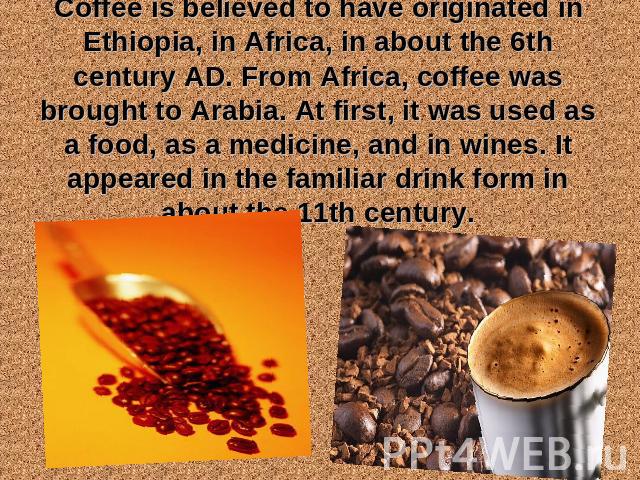 Coffee is believed to have originated in Ethiopia, in Africa, in about the 6th century AD. From Africa, coffee was brought to Arabia. At first, it was used as a food, as a medicine, and in wines. It appeared in the familiar drink form in about the 1…