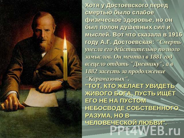 Хотя у Достоевского перед смертью было слабое физическое здоровье, но он был полон душевных сил и мыслей. Вот что сказала в 1916 году А.Г. Достоевская: 